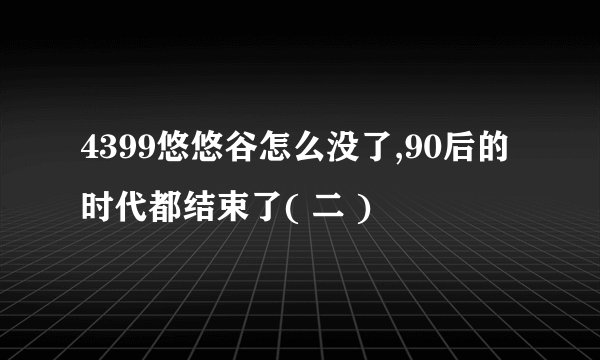 4399悠悠谷怎么没了,90后的时代都结束了( 二 )