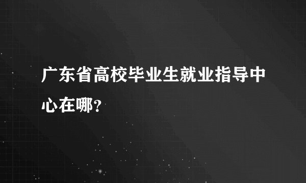 广东省高校毕业生就业指导中心在哪？