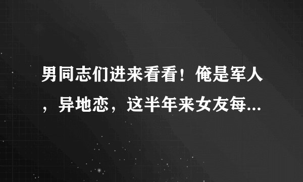 男同志们进来看看！俺是军人，异地恋，这半年来女友每天总是用谎言博取我的关心，我该怎么做？如果是你们