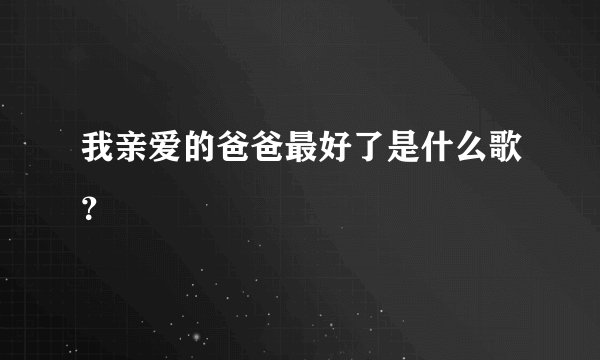 我亲爱的爸爸最好了是什么歌？