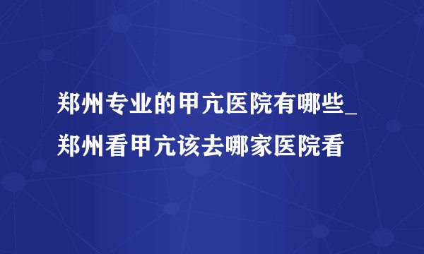 郑州专业的甲亢医院有哪些_郑州看甲亢该去哪家医院看
