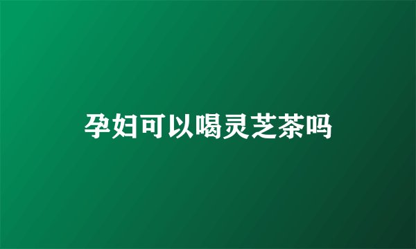 孕妇可以喝灵芝茶吗