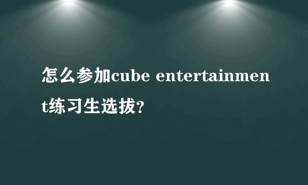 怎么参加cube entertainment练习生选拔？