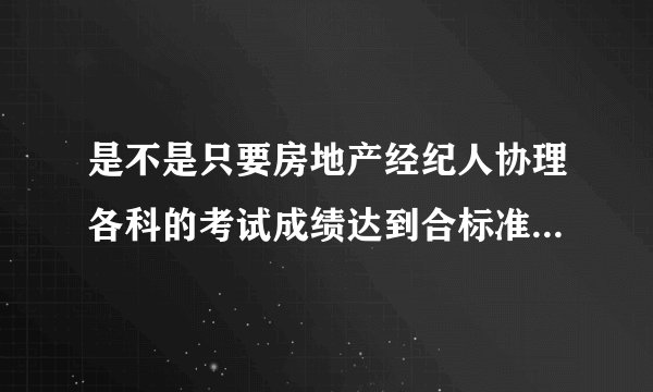 是不是只要房地产经纪人协理各科的考试成绩达到合标准就可以办理房地产经纪人协理证书了？