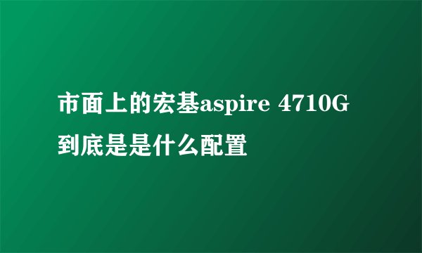 市面上的宏基aspire 4710G到底是是什么配置