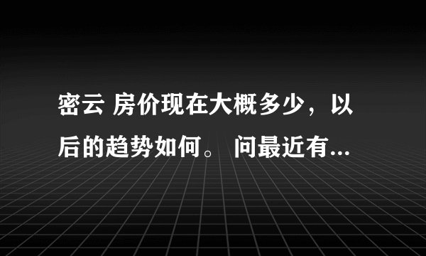 密云 房价现在大概多少，以后的趋势如何。 问最近有没有新开盘的房子