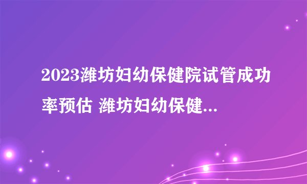 2023潍坊妇幼保健院试管成功率预估 潍坊妇幼保健院生殖科医生介绍