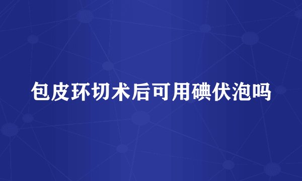 包皮环切术后可用碘伏泡吗