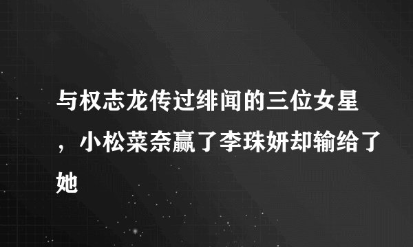 与权志龙传过绯闻的三位女星，小松菜奈赢了李珠妍却输给了她