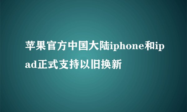 苹果官方中国大陆iphone和ipad正式支持以旧换新