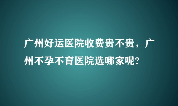 广州好运医院收费贵不贵，广州不孕不育医院选哪家呢?