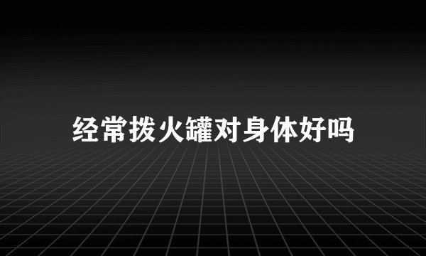 经常拨火罐对身体好吗