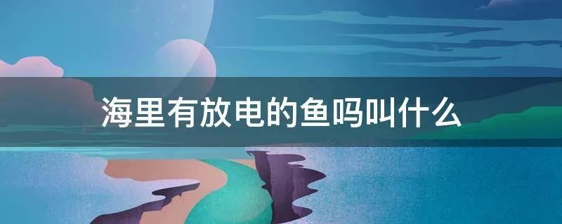 海里有放电的鱼吗叫什么