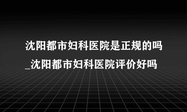 沈阳都市妇科医院是正规的吗_沈阳都市妇科医院评价好吗
