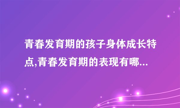 青春发育期的孩子身体成长特点,青春发育期的表现有哪些,青春期的心理特征,青春期的心理特征