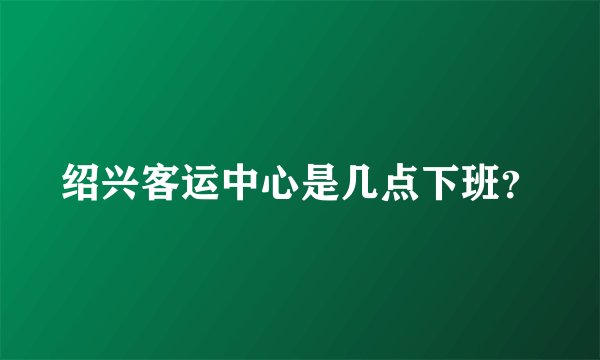 绍兴客运中心是几点下班？