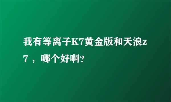 我有等离子K7黄金版和天浪z7 ，哪个好啊？