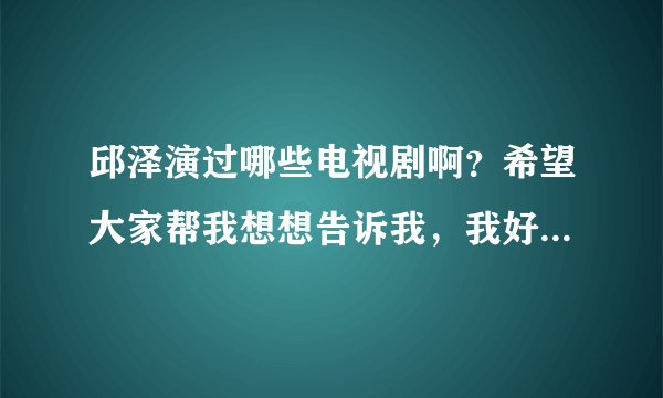 邱泽演过哪些电视剧啊？希望大家帮我想想告诉我，我好喜欢他拍的电视啊，谢谢