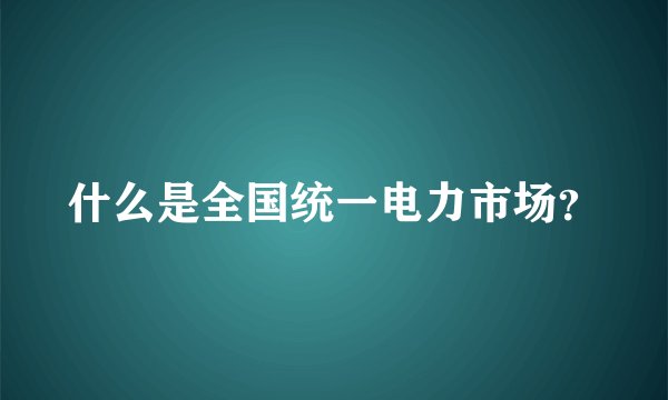 什么是全国统一电力市场？