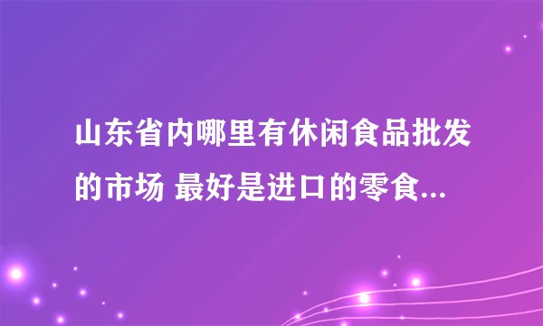 山东省内哪里有休闲食品批发的市场 最好是进口的零食批发 求地址~~
