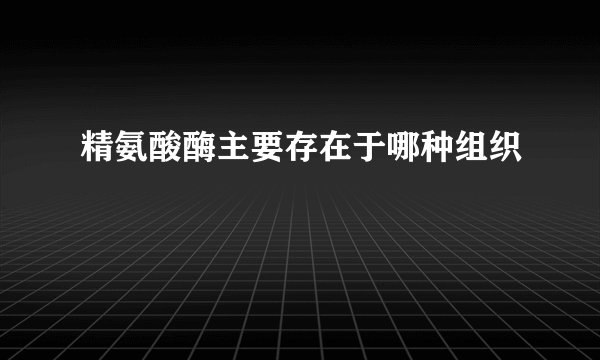 精氨酸酶主要存在于哪种组织