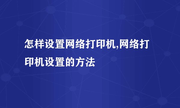 怎样设置网络打印机,网络打印机设置的方法