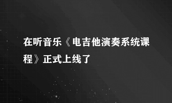 在听音乐《电吉他演奏系统课程》正式上线了