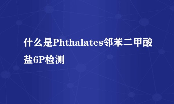 什么是Phthalates邻苯二甲酸盐6P检测