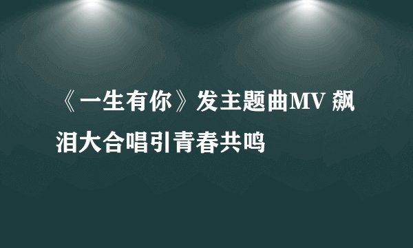 《一生有你》发主题曲MV 飙泪大合唱引青春共鸣
