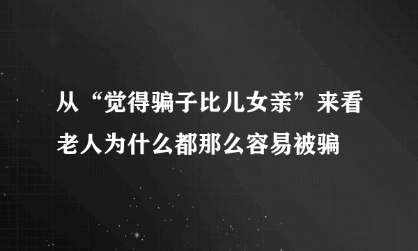 从“觉得骗子比儿女亲”来看老人为什么都那么容易被骗