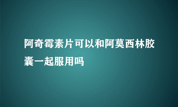 阿奇霉素片可以和阿莫西林胶囊一起服用吗
