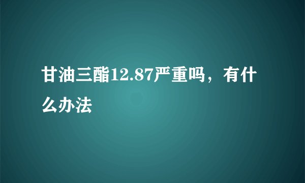 甘油三酯12.87严重吗，有什么办法