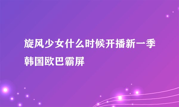 旋风少女什么时候开播新一季韩国欧巴霸屏