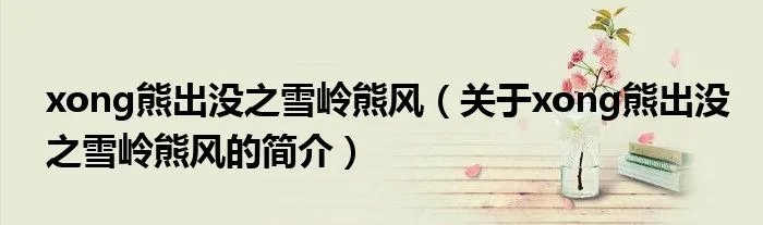 xong熊出没之雪岭熊风（关于xong熊出没之雪岭熊风的简介）