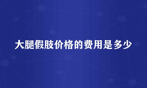 大腿假肢价格的费用是多少