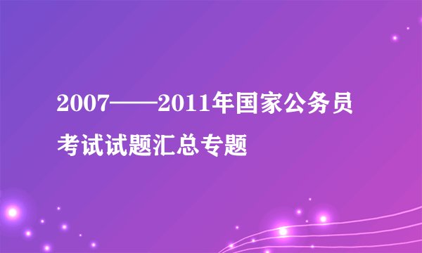 2007——2011年国家公务员考试试题汇总专题
