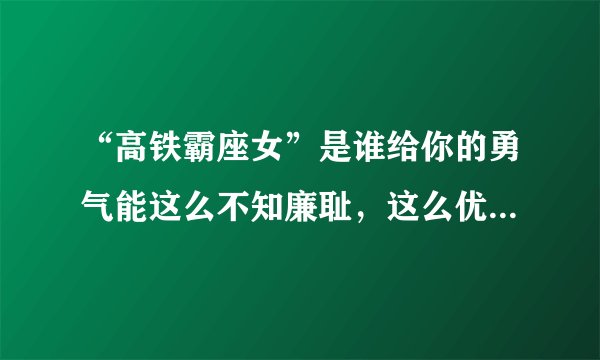 “高铁霸座女”是谁给你的勇气能这么不知廉耻，这么优秀家里知道吗？