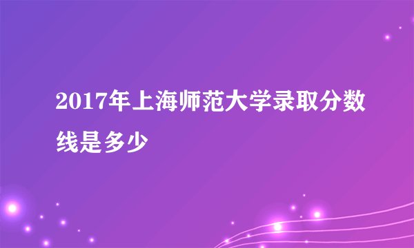 2017年上海师范大学录取分数线是多少