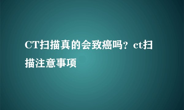 CT扫描真的会致癌吗？ct扫描注意事项