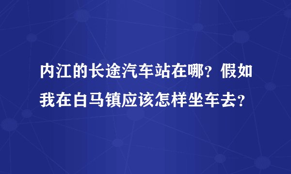 内江的长途汽车站在哪？假如我在白马镇应该怎样坐车去？