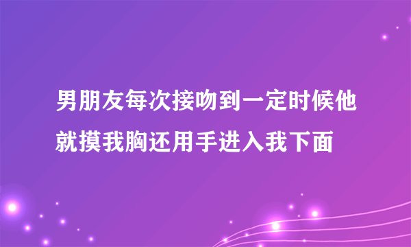 男朋友每次接吻到一定时候他就摸我胸还用手进入我下面