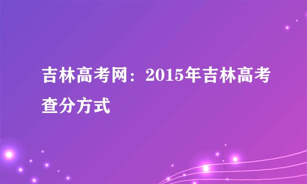 吉林高考网：2015年吉林高考查分方式