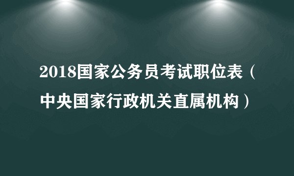 2018国家公务员考试职位表（中央国家行政机关直属机构）