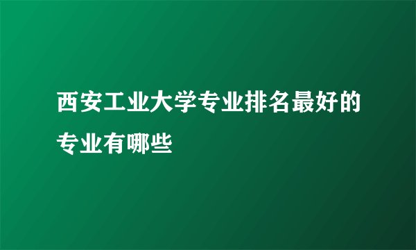 西安工业大学专业排名最好的专业有哪些
