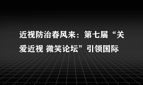 近视防治春风来：第七届“关爱近视 微笑论坛”引领国际