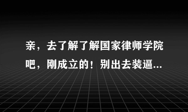 亲，去了解了解国家律师学院吧，刚成立的！别出去装逼说没什么律师学院！