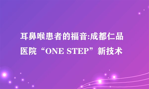 耳鼻喉患者的福音:成都仁品医院“ONE STEP”新技术