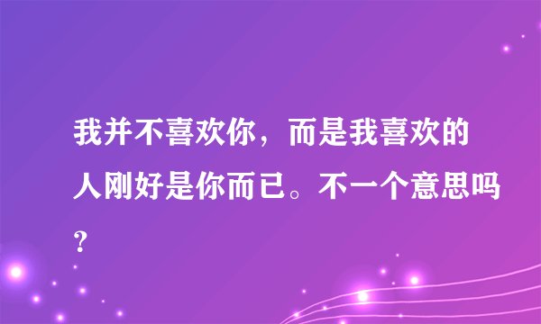 我并不喜欢你，而是我喜欢的人刚好是你而已。不一个意思吗？