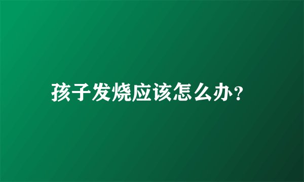 孩子发烧应该怎么办？