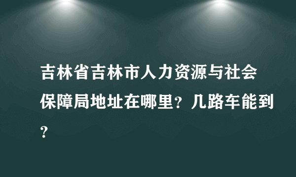 吉林省吉林市人力资源与社会保障局地址在哪里？几路车能到？